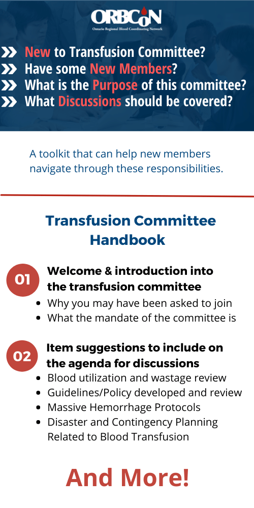 New to Transfusion Committee?
Have some New Members?
What is the purpose of this committee?
What discussion should be covered?

A toolkit from O.R.B.C.O.N that can help new members navigate through these responsibilities

It includes 
1. Welcome & introduction into the transfusion committee
- why you may have been asked to join
- what the mandate of the committee is

2. Item suggestions to include on the agenda for discussions 
- Blood utilization and wastage review
- Guidelines/Policy deveoped and review
- Massive Hemorrhage Protocols
- Disaster and Contingency Planning Related to Blood Transfusion
and more!